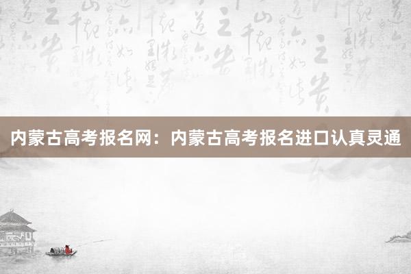 内蒙古高考报名网：内蒙古高考报名进口认真灵通